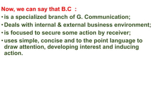 Now, we can say that B.C :
•is a specialized branch of G. Communication;
•Deals with internal & external business environment;
•is focused to secure some action by receiver;
•uses simple, concise and to the point language to
draw attention, developing interest and inducing
action.
 