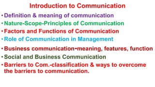 Introduction to Communication
•Definition & meaning of communication
•Nature-Scope-Principles of Communication
•Factors and Functions of Communication
•Role of Communication in Management
•Business communication-meaning, features, function
•Social and Business Communication
•Barriers to Com.-classification & ways to overcome
the barriers to communication.
 