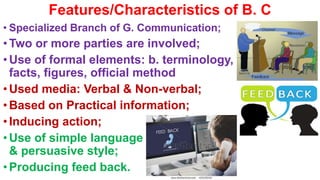 Features/Characteristics of B. C
• Specialized Branch of G. Communication;
• Two or more parties are involved;
• Use of formal elements: b. terminology,
facts, figures, official method
• Used media: Verbal & Non-verbal;
• Based on Practical information;
• Inducing action;
• Use of simple language
& persuasive style;
• Producing feed back.
 