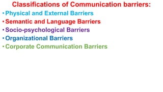 Classifications of Communication barriers:
•Physical and External Barriers
•Semantic and Language Barriers
•Socio-psychological Barriers
•Organizational Barriers
•Corporate Communication Barriers
 