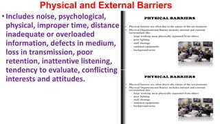 Physical and External Barriers
•Includes noise, psychological,
physical, improper time, distance,
inadequate or overloaded
information, defects in medium,
loss in transmission, poor
retention, inattentive listening,
tendency to evaluate, conflicting
interests and attitudes.
 