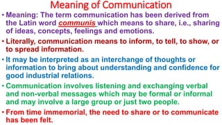Meaning of Communication
• Meaning: The term communication has been derived from
the Latin word communis which means to share, i.e., sharing
of ideas, concepts, feelings and emotions.
• Literally, communication means to inform, to tell, to show, or
to spread information.
• It may be interpreted as an interchange of thoughts or
information to bring about understanding and confidence for
good industrial relations.
• Communication involves listening and exchanging verbal
and non-verbal messages which may be formal or informal
and may involve a large group or just two people.
• From time immemorial, the need to share or to communicate
has been felt.
 