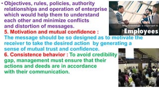 • Objectives, rules, policies, authority
relationships and operation of enterprise
which would help them to understand
each other and minimize conflicts
and distortion of messages.
5. Motivation and mutual confidence :
The message should be so designed as to motivate the
receiver to take the desired action by generating a
sense of mutual trust and confidence.
6. Consistence behavior : To avoid credibility
gap, management must ensure that their
actions and deeds are in accordance
with their communication.
 