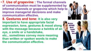 •7. Use of grapevine : The formal channels
of communication must be supplemented by
informal channels or grapevine which help to
improve managerial decisions and make
communication effective.
8. Gestures and tone: It is also very
important to have appropriate facial
expression, tone, gestures & mood along
with the message because a twinkle of an
eye, a smile or a handshake,
etc., sometimes convey more meaning
than written or spoken words to make
the communication effective.
 