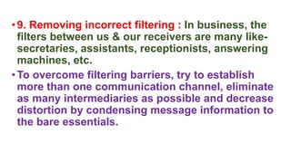•9. Removing incorrect filtering : In business, the
filters between us & our receivers are many like-
secretaries, assistants, receptionists, answering
machines, etc.
•To overcome filtering barriers, try to establish
more than one communication channel, eliminate
as many intermediaries as possible and decrease
distortion by condensing message information to
the bare essentials.
 