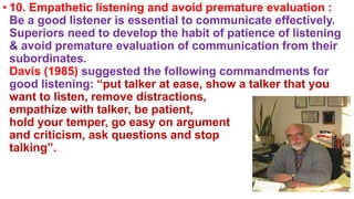 • 10. Empathetic listening and avoid premature evaluation :
Be a good listener is essential to communicate effectively.
Superiors need to develop the habit of patience of listening
& avoid premature evaluation of communication from their
subordinates.
Davis (1985) suggested the following commandments for
good listening: “put talker at ease, show a talker that you
want to listen, remove distractions,
empathize with talker, be patient,
hold your temper, go easy on argument
and criticism, ask questions and stop
talking”.
 