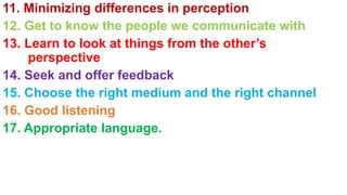 11. Minimizing differences in perception
12. Get to know the people we communicate with
13. Learn to look at things from the other’s
perspective
14. Seek and offer feedback
15. Choose the right medium and the right channel
16. Good listening
17. Appropriate language.
 