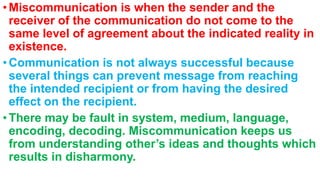 •Miscommunication is when the sender and the
receiver of the communication do not come to the
same level of agreement about the indicated reality in
existence.
•Communication is not always successful because
several things can prevent message from reaching
the intended recipient or from having the desired
effect on the recipient.
•There may be fault in system, medium, language,
encoding, decoding. Miscommunication keeps us
from understanding other’s ideas and thoughts which
results in disharmony.
 