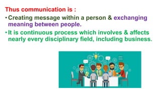 Thus communication is :
•Creating message within a person & exchanging
meaning between people.
•It is continuous process which involves & affects
nearly every disciplinary field, including business.
 