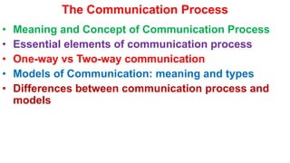 The Communication Process
• Meaning and Concept of Communication Process
• Essential elements of communication process
• One-way vs Two-way communication
• Models of Communication: meaning and types
• Differences between communication process and
models
 