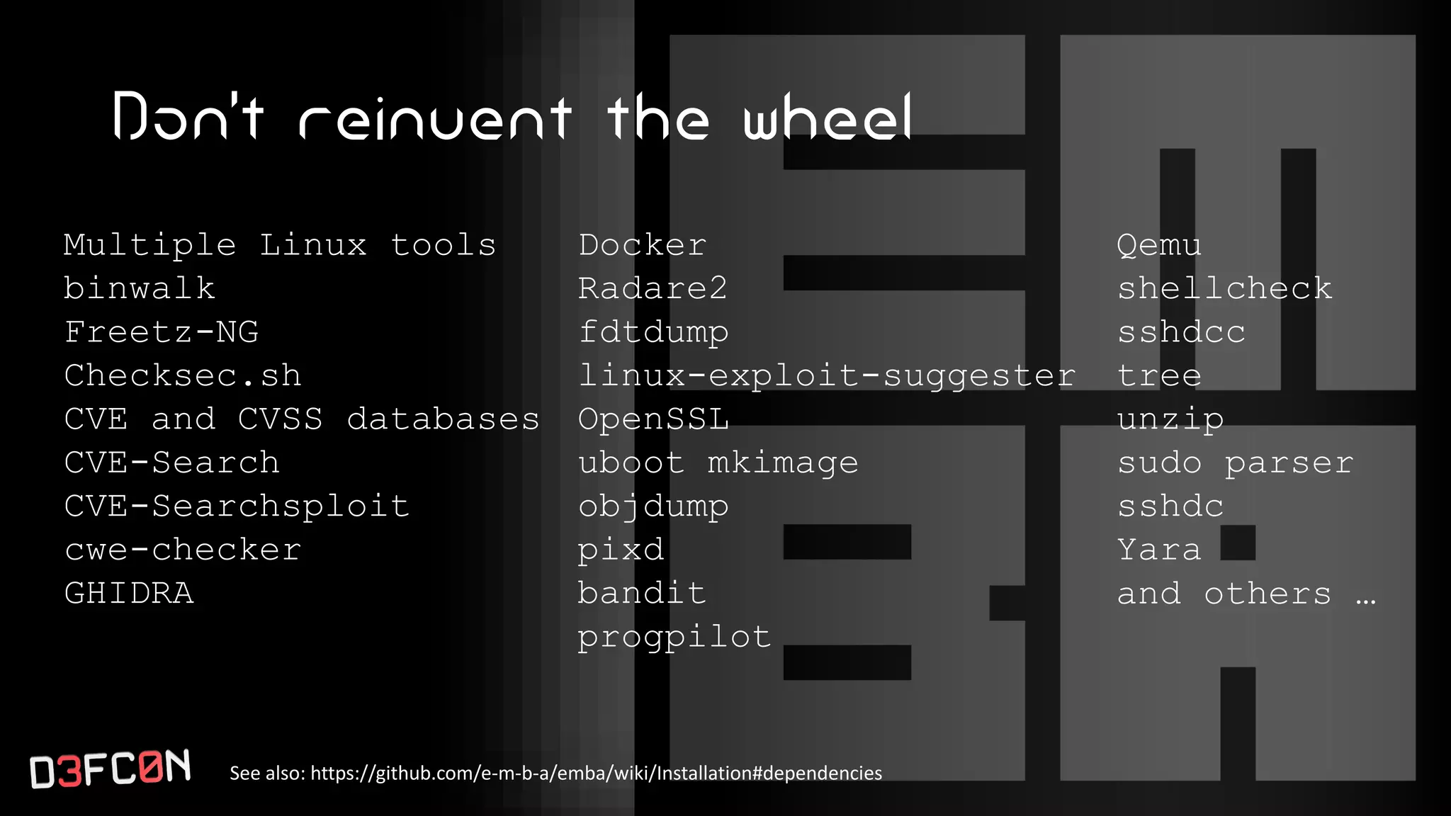 Don’t reinvent the wheel
See also: https://github.com/e-m-b-a/emba/wiki/Installation#dependencies
Multiple Linux tools
binwalk
Freetz-NG
Checksec.sh
CVE and CVSS databases
CVE-Search
CVE-Searchsploit
cwe-checker
GHIDRA
Docker
Radare2
fdtdump
linux-exploit-suggester
OpenSSL
uboot mkimage
objdump
pixd
bandit
progpilot
Qemu
shellcheck
sshdcc
tree
unzip
sudo parser
sshdc
Yara
and others …
 