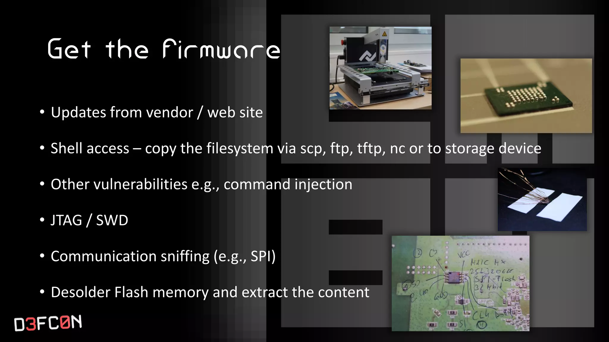 Get the firmware
• Updates from vendor / web site
• Shell access – copy the filesystem via scp, ftp, tftp, nc or to storage device
• Other vulnerabilities e.g., command injection
• JTAG / SWD
• Communication sniffing (e.g., SPI)
• Desolder Flash memory and extract the content
 