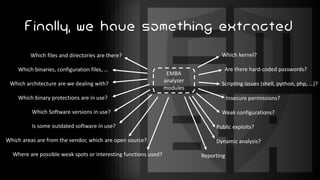 Finally, we have something extracted
Which files and directories are there?
Which binaries, configuration files, …
Which architecture are we dealing with?
Which binary protections are in use?
Which Software versions in use?
Is some outdated software in use?
Which areas are from the vendor, which are open source?
Where are possible weak spots or interesting functions used?
Which kernel?
Are there hard-coded passwords?
Scripting issues (shell, python, php, …)?
Insecure permissions?
Weak configurations?
Public exploits?
Dynamic analysis?
Reporting
EMBA
analyzer
modules
 