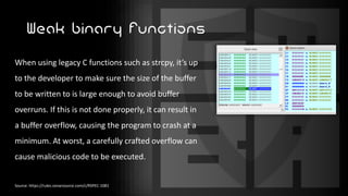 Weak binary functions
When using legacy C functions such as strcpy, it’s up
to the developer to make sure the size of the buffer
to be written to is large enough to avoid buffer
overruns. If this is not done properly, it can result in
a buffer overflow, causing the program to crash at a
minimum. At worst, a carefully crafted overflow can
cause malicious code to be executed.
Source: https://rules.sonarsource.com/c/RSPEC-1081
 