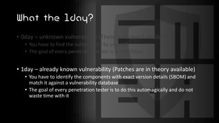 What the 1day?
• 0day – unknown vulnerability (There is no patch available)
• You have to find the vulnerability by yourself
• The goal of every penetration tester is to find 0days
• 1day – already known vulnerability (Patches are in theory available)
• You have to identify the components with exact version details (SBOM) and
match it against a vulnerability database
• The goal of every penetration tester is to do this automagically and do not
waste time with it
 