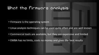 What the firmware analysis
• Firmware is the operating system
• Linux analysis techniques can be used quite often and are well known
• Commercial tools are available, but they are expensive and limited
• EMBA has no limits, costs no money and gives the best results
 