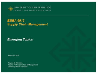 EMBA 6913
Supply Chain Management
Emerging Topics
March 15, 2019
Payson E. Johnston,
Adjunct Professor, School of Management
University of San Francisco
 