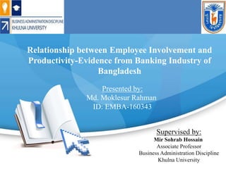 Relationship between Employee Involvement and
Productivity-Evidence from Banking Industry of
Bangladesh
Presented by:
Md. Moklesur Rahman
ID: EMBA-160343
Supervised by:
Mir Sohrab Hossain
Associate Professor
Business Administration Discipline
Khulna University
 