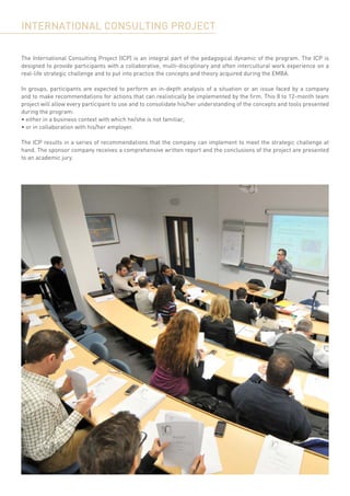 INTERNATIONAL CONSULTING PROJECT

The International Consulting Project (ICP) is an integral part of the pedagogical dynamic of the program. The ICP is
designed to provide participants with a collaborative, multi-disciplinary and often intercultural work experience on a
real-life strategic challenge and to put into practice the concepts and theory acquired during the EMBA.

In groups, participants are expected to perform an in-depth analysis of a situation or an issue faced by a company
and to make recommendations for actions that can realistically be implemented by the firm. This 8 to 12-month team
project will allow every participant to use and to consolidate his/her understanding of the concepts and tools presented
during the program:
• either in a business context with which he/she is not familiar,
• or in collaboration with his/her employer.

The ICP results in a series of recommendations that the company can implement to meet the strategic challenge at
hand. The sponsor company receives a comprehensive written report and the conclusions of the project are presented
to an academic jury.
 