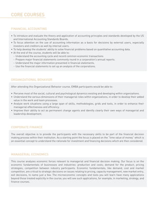 CORE COURSES

FINANCIAL ACCOUNTING

•	 To introduce and evaluate the theory and application of accounting principles and standards developed by the US
   and International Accounting Standards Boards.
•	 To focus attention on the use of accounting information as a basis for decisions by external users, especially
   investors and creditors as well by internal users.
•	 To help develop the students’ ability to solve financial problems based on quantitative accounting data.
•	 At the end of the course, students will be able to:
	 -	 Understand the accounting cycle and record common economic transactions
	 -	 Prepare major financial statements commonly round in a corporation’s annual reports.
	 -	 Understand the major information presented in financial statements.
	 -	 Use the financial statements to set up an analysis of the corporations.




ORGANIZATIONAL BEHAVIOR

After attending this Organizational Behavior course, EMBA participants would be able to:
	
•	 Perceive most of the social, cultural and psychological dynamics existing and developing within organizations.
•	 Understand the various dimensions of their managerial roles within organizations, in order to develop their added
   value in the work and team processes.
•	 Analyze work situations using a large span of skills, methodologies, grids and tools, in order to enhance their
   managerial effectiveness and efficiency.
•	 Improve their ability to act as permanent change agents and identify clearly their own ways of managerial and
   leadership development.




CORPORATE FINANCE

The overall objective is to provide the participants with the necessary skills to be part of the financial decision
making process within their institution. As a starting point the focus is placed on the “time value of money” which is
an essential concept to understand the rationale for investment and financing decisions which are then considered.




MANAGERIAL ECONOMICS

This course analyzes economic forces relevant to managerial and financial decision making. Our focus is on the
economic fundamentals of businesses and industries: production and costs; demand for the product; pricing
strategies; competition between industry participants. Economic fundamentals, like demand, cost and market
competition, are critical to strategic decisions on issues relating to pricing, capacity management, new market entry,
exit decisions, to name just a few. The microeconomic concepts and tools you will learn have many applications
beyond those treated explicitly in the course; you will see such applications, for example, in marketing, strategy, and
finance courses.
 