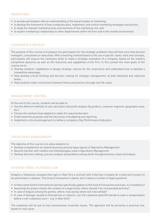 MARKETING

•	   to provide participants with an understanding of the key principles of marketing,
•	   to develop the framework of how companies plan, implement, and control marketing strategies and actions,
•	   to study the relevant marketing tools and elements of the marketing-mix, and
•	   to explain marketing’s relationship to other departments within the firm and to the market environment.




CORPORATE STRATEGY

The purpose of this course is to prepare the participants for the strategic problems they will face once they become
managers, consultants or executives. With a teaching method based on the use of specific cases, tools and concepts,
participants will acquire the necessary skills to make a strategic evaluation of a company, based on the industry
competitive dynamics as well as the resources and capabilities of the firm. In this context the main goals of the
course are to:
•	 Develop students’ capabilities to design strategic choices for the corporation and understand how to develop a
   competitive advantage;
•	 Help develop critical thinking and decision making for strategic management, at both individual and collective
   levels;
•	 Help students make connections between theory and practice through real life cases.




MANAGEMENT CONTROL

At the end of this course, students will be able to:
•	 Use the different methods of cost calculation and profit analysis (by product, customer segment, geographic area,
   etc.)
•	 Choose the method most adapted to make the required decision.
•	 Understand the purposes and the key issues of budgeting and reporting
•	 Implement a structured approach to define a company’s Key Performance Indicators.




OPERATIONS MANAGEMENT

The objective of this course is to allow students to:
•	 Develop competences on several business process types typical of Operations Management
•	 Become familiar with models and methodologies used in Operations Management
•	 Develop decision making, process analysis and problem solving skills through business cases techniques




INTERNATIONAL BUSINESS LAW

Imagine a Taiwanese company that signs in New York a contract with a German company for a long-term project to
be performed in Lebanon. This kind of transaction is banal, but it raises a number of legal questions:

•	   Is there some kind of international law that specifically applies to this kind of transaction and if yes, is it mandatory?
•	   Assuming the project entails the creation of a legal entity, where should it be incorporated and why?  
•	   In case of dispute among the parties, where, how and by whom will it be settled?
•	   In case of damage caused to third parties in Lebanon, can the Lebanese plaintiffs decide to seek a compensation
     before a non-Lebanese court – e.g. in New York?

The emphasis will be put on key transnational corporate issues. The approach will be primarily a practical one,
based on real cases.
 