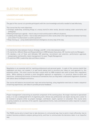 ELECTIVE COURSES

LEADERSHIP AND MANAGEMENT

STRATEGIC LEADERSHIP

The goal of this course is to provide participants with the core knowledge and skills needed to lead effectively.

This course has four main objectives:
• Strategic leadership: achieving things in a messy world (in other words, decision-making under uncertainty and
  ambiguity);
• Moving forward your agenda – how to stay on track and focused in difficult situations
• Leading at the edge of conflict – how to deal with dissent (in other words what is the right balance between harmony
  and conflict? To what extent is conflict positive?)
• Keep moving up – using relational/emotional intelligence at every step of the way.


HUMAN RESOURCES FOR EXECUTIVES

•	To identify the links between Culture, Strategy  and HR , in the international context
•	To clarify the  different Roles and Responsibilities in HRM between Executives, HR  function and Line Managers
•	To develop a set of Tools and Attitudes (HR planning, recruitment and selection, performance appraisal,
  compensation and benefits, talent management ) to ease  People Management
•	To optimize HRM, Leadership style and Value creation


NEGOTIATION: STRATEGIES AND TACTICS

Negotiation is an essential skill for reaching professional and personal goals. In spite of the common belief that
negotiators are born, not created, it is well worth taking time to structure your ideas on, and approach to, this
essential activity.  This short course has been custom-built for MBA students who wish to boost their negotiation
skills.   While seeking to promote a more thoughtful approach to negotiation, it is practical, down-to-earth and
interactive, combining discussions of theoretical frameworks that can help better understand negotiation situations
with advice about strategies and tactics.

The course will balance structured tutor input and active learning, using negotiation exercises to create a sequence
of learning experiences, and videos to provide personal feedback.


PROJECT MANAGEMENT

Project management is becoming an essential component of the working place. No longer reserved to specialized
areas, it is now a widespread form of organizing work. Almost any professional can expect during one’s career to
be involved in projects either as project manager, contributor, expert, sponsor or consultant. This course aims
at giving students an overview of the specific organizational forms, tools and behavioral skills required in project
management.


PROBLEM SOLVING AND DECISION MAKING

The PSDM course aims to teach how to take decisions in a structured way, how to work in team efficiently, how to
conduct business problems analysis giving priority, and how to communicate the decisions taken in an impactful
way.
 