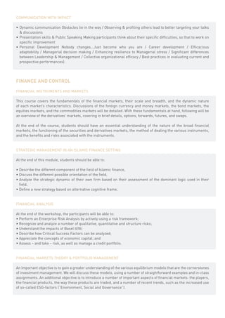 COMMUNICATION WITH IMPACT

•	 Dynamic communication Obstacles lie in the way / Observing & profiling others lead to better targeting your talks
   & discussions
•	 Presentation skills & Public Speaking Making participants think about their specific difficulties, so that to work on
   specific improvement
•	 Personal Development Nobody changes...Just become who you are / Career development / Efficacious
   adaptability / Managerial decision making / Enhancing resilience to Managerial stress / Significant differences
   between Leadership & Management / Collective organizational efficacy / Best practices in evaluating current and
   prospective performances).




FINANCE AND CONTROL

FINANCIAL INSTRUMENTS AND MARKETS

This course covers the fundamentals of the financial markets, their scale and breadth, and the dynamic nature
of each market’s characteristics. Discussions of the foreign currency and money markets, the bond markets, the
equities markets, and the commodities markets will be detailed. With these fundamentals at hand, following will be
an overview of the derivatives’ markets, covering in brief details, options, forwards, futures, and swaps.

At the end of the course, students should have an essential understanding of the nature of the broad financial
markets, the functioning of the securities and derivatives markets, the method of dealing the various instruments,
and the benefits and risks associated with the instruments.


STRATEGIC MANAGEMENT IN AN ISLAMIC FINANCE SETTING

At the end of this module, students should be able to:

•	Describe the different component of the field of Islamic finance,
•	Discuss the different possible orientation of the field,
•	Analyze the strategic dynamic of their own firm based on their assessment of the dominant logic used in their
  field,
•	Define a new strategy based on alternative cognitive frame.


FINANCIAL ANALYSIS

At the end of the workshop, the participants will be able to:
• Perform an Enterprise Risk Analysis by actively using a risk framework;
• Recognize and analyze a number of qualitative, quantitative and structure risks;
• Understand the impacts of Basel II/III;
• Describe how Critical Success Factors can be analyzed;
• Appreciate the concepts of economic capital; and
• Assess – and take – risk, as well as manage a credit portfolio.


FINANCIAL MARKETS THEORY & PORTFOLIO MANAGEMENT

An important objective is to gain a greater understanding of the various equilibrium models that are the cornerstones
of investment management. We will discuss these models, using a number of straightforward examples and in-class
assignments. An additional objective is to introduce a number of important aspects of financial markets: the players,
the financial products, the way these products are traded, and a number of recent trends, such as the increased use
of so-called ESG-factors (“Environment, Social and Governance”).
 
