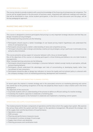 ENTREPRENEURIAL FINANCE

The course intends to provide students with a practical knowledge of the financing of entrepreneurial companies. The
course will be largely based on the discussion of business cases, integrated with additional readings and materials,
that will be distributed in class. Active student participation, in the form of class discussion and role plays, will be
the key pedagogical approach.




MARKETING AND STRATEGY

STRATEGIC PRICING AND MANAGING CONSUMER LOYALTY

This course is designed to convince participants that pricing is a very important strategic decision and that they can
design innovative pricing strategies
The intended learning outcomes are the following:

•	 Participants should acquire a better knowledge of cost based pricing implicit hypotheses and understand the
   limits of cost based pricing.
•	 Participants should acquire a better understanding of value and competitive pricing.
•	 Participant should be able to design and develop creative pricing strategies using in particular multimodal pricing
   and price discrimination.

This course presents various aspect of consumer behavior with a focus on brand loyalty
One of the objectives of this course is to develop participant’s critical thinking and defiance vis a vis main trends in
managements.
Other intended learning outcomes are the following
•	 Participants should acquire basic knowledge in consumer behavior related concept mainly on perception, attitude
   and purchasing behavior.
•	 Participants should understand the advantages and risks of concentrating on developing loyalty rather than
   recruitment of new consumers.
•	 Participants should be able to design key indicators to insure the loyalty and recruitment policy is coherent with
   the company strategy in term of marketing positioning, development and innovation).


MARKET STRATEGY AND MARKETING PLANNING CONTROL

In recent years the interest in market strategy and in the associated concerns on marketing planning and control
has soared due to the growing recognition of the key role played by these issues in value creation and in the firms
development.
The objectives of the course are:
•	 To provide students with an understanding of the process to define an efficient setting of a market strategy,
•	 To develop the students capacities to elaborate a marketing plan,
•	 To introduce participants to the framework to elaborate and implement a marketing control system.


OPERATIONS AND SUPPLY CHAIN MANAGEMENT

The module presents the basic components of operations and the links to form the supply chain system. We examine
the various flows within the system and their impact on the operations management. We present the strategic role
of the supply chain and the key drivers of its performance:
•	 Operations concepts
•	 SCM concepts
•	 Planning and performance measures issues
•	 A framework to achieve strategic fit and scope
•	 Supply chain drivers and obstacles
•	 Planning processes and coordination tools
 