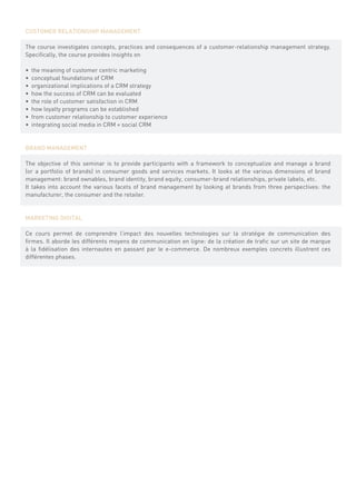 CUSTOMER RELATIONSHIP MANAGEMENT

The course investigates concepts, practices and consequences of a customer-relationship management strategy.
Specifically, the course provides insights on

•	 the meaning of customer centric marketing
•	 conceptual foundations of CRM
•	 organizational implications of a CRM strategy
•	 how the success of CRM can be evaluated
•	 the role of customer satisfaction in CRM
•	 how loyalty programs can be established
•	 from customer relationship to customer experience
•	 integrating social media in CRM = social CRM


BRAND MANAGEMENT

The objective of this seminar is to provide participants with a framework to conceptualize and manage a brand
(or a portfolio of brands) in consumer goods and services markets. It looks at the various dimensions of brand
management: brand ownables, brand identity, brand equity, consumer-brand relationships, private labels, etc.
It takes into account the various facets of brand management by looking at brands from three perspectives: the
manufacturer, the consumer and the retailer.


MARKETING DIGITAL

Ce cours permet de comprendre l’impact des nouvelles technologies sur la stratégie de communication des
firmes. Il aborde les différents moyens de communication en ligne: de la création de trafic sur un site de marque
à la fidélisation des internautes en passant par le e-commerce. De nombreux exemples concrets illustrent ces
différentes phases.
 