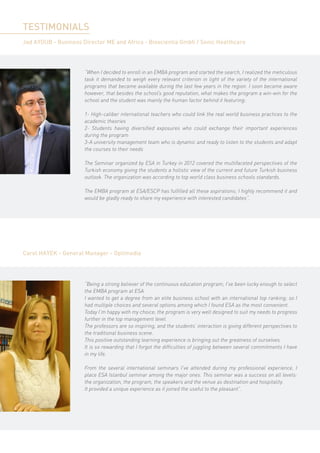 TESTIMONIALS
Jad AYOUB - Business Director ME and Africa - Bioscientia Gmbh / Sonic Healthcare




                      “When I decided to enroll in an EMBA program and started the search, I realized the meticulous
                      task it demanded to weigh every relevant criterion in light of the variety of the international
                      programs that became available during the last few years in the region. I soon became aware
                      however, that besides the school’s good reputation, what makes the program a win-win for the
                      school and the student was mainly the human factor behind it featuring:

                      1- High-caliber international teachers who could link the real world business practices to the
                      academic theories
                      2- Students having diversified exposures who could exchange their important experiences
                      during the program
                      3-A university management team who is dynamic and ready to listen to the students and adapt
                      the courses to their needs

                      The Seminar organized by ESA in Turkey in 2012 covered the multifaceted perspectives of the
                      Turkish economy giving the students a holistic view of the current and future Turkish business
                      outlook. The organization was according to top world class business schools standards.

                      The EMBA program at ESA/ESCP has fulfilled all these aspirations; I highly recommend it and
                      would be gladly ready to share my experience with interested candidates”.




Carol HAYEK - General Manager - Optimedia




                      “Being a strong believer of the continuous education program; I’ve been lucky enough to select
                      the EMBA program at ESA.
                      I wanted to get a degree from an elite business school with an international top ranking; so I
                      had multiple choices and several options among which I found ESA as the most convenient.
                      Today I’m happy with my choice; the program is very well designed to suit my needs to progress
                      further in the top management level.
                      The professors are so inspiring, and the students’ interaction is giving different perspectives to
                      the traditional business scene.
                      This positive outstanding learning experience is bringing out the greatness of ourselves.
                      It is so rewarding that I forgot the difficulties of juggling between several commitments I have
                      in my life.

                      From the several international seminars I’ve attended during my professional experience, I
                      place ESA Istanbul seminar among the major ones. This seminar was a success on all levels:
                      the organization, the program, the speakers and the venue as destination and hospitality.
                      It provided a unique experience as it joined the useful to the pleasant”.
 