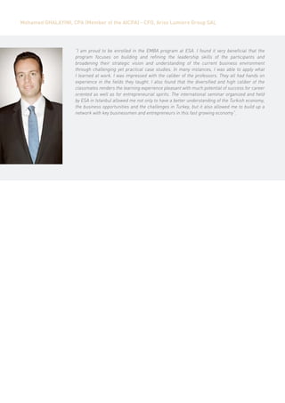 Mohamed Ghalayini, CPA (Member of the AICPA) - CFO, Ariss Lumiere Group SAL




                     “I am proud to be enrolled in the EMBA program at ESA. I found it very beneficial that the
                     program focuses on building and refining the leadership skills of the participants and
                     broadening their strategic vision and understanding of the current business environment
                     through challenging yet practical case studies. In many instances, I was able to apply what
                     I learned at work. I was impressed with the caliber of the professors. They all had hands on
                     experience in the fields they taught. I also found that the diversified and high caliber of the
                     classmates renders the learning experience pleasant with much potential of success for career
                     oriented as well as for entrepreneurial spirits. The international seminar organized and held
                     by ESA in Istanbul allowed me not only to have a better understanding of the Turkish economy,
                     the business opportunities and the challenges in Turkey, but it also allowed me to build up a
                     network with key businessmen and entrepreneurs in this fast growing economy”.
 