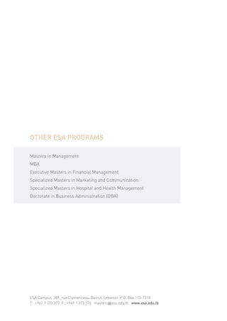 OTHER ESA PROGRAMS

Masters in Management
MBA
Executive Masters in Financial Management
Specialized Masters in Marketing and Communication
Specialized Masters in Hospital and Health Management
Doctorate in Business Administration (DBA)




ESA Campus, 289, rue Clemenceau, Beirut, Lebanon. P.O. Box 113-7318
T : +961 1 373 373 F : +961 1 373 374 masters@esa.edu.lb www.esa.edu.lb
 