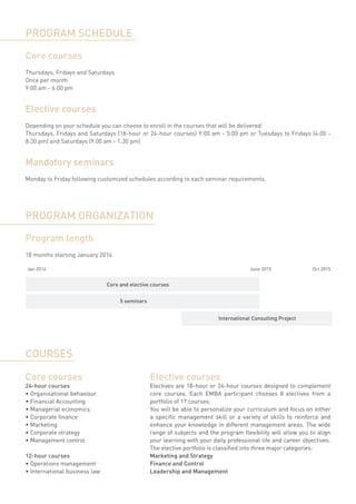 PROGRAM SCHEDULE

Core courses
Thursdays, Fridays and Saturdays
Once per month
9:00 am - 6:00 pm


Elective courses
Depending on your schedule you can choose to enroll in the courses that will be delivered:
Thursdays, Fridays and Saturdays (18-hour or 24-hour courses) 9:00 am - 5:00 pm or Tuesdays to Fridays (4:00 -
8:30 pm) and Saturdays (9:00 am - 1:30 pm)


Mandatory seminars
Monday to Friday following customized schedules according to each seminar requirements.




PROGRAM ORGANIZATION

Program length
18 months starting January 2014

Jan 2014                                                                               June 2015               Oct 2015


                               Core and elective courses


                                    5 seminars


                                                                           International Consulting Project




COURSES

Core courses                                     Elective courses
24-hour courses                                  Electives are 18-hour or 24-hour courses designed to complement
•	Organisational behaviour                       core courses. Each EMBA participant chooses 8 electives from a
•	Financial Accounting                           portfolio of 17 courses.
•	Managerial economics                           You will be able to personalize your curriculum and focus on either
•	Corporate finance                              a specific management skill or a variety of skills to reinforce and
•	Marketing                                      enhance your knowledge in different management areas. The wide
•	Corporate strategy                             range of subjects and the program flexibility will allow you to align
•	Management control                             your learning with your daily professional life and career objectives.
                                                 The elective portfolio is classified into three major categories:
12-hour courses                                  Marketing and Strategy
•	Operations management                          Finance and Control
•	International business law                     Leadership and Management
 