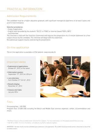 PRACTICAL INFORMATION

Admission Requirements
The candidate must be a higher education graduate, with significant managerial experience of at least 5 years and
proof of real motivation.

Selection procedures:
- Study of application
- English tests (provided by the student): *IELTS1 or TOIEC or Internet-based TOEFL (IBT)2
- Jury Interview
The interview is held with the Selection Committee and requires the preparation of a 5-minute statement on a free
subject chosen by the candidate. The interview will begin with this statement.
No audiovisual support may be used during the presentation.



On-line application
The on-line application is available on ESA website: www.esa.edu.lb




Important dates
• Submission of applications:
	 October 8th, 2013, at the latest

• Information session:
	 September 17th, 2013 at 6.30 p.m.

• Jury interview:
	 from October 21st till 24th, 2013

• Results display:
	 November 6th, 2013

• Classes start date:
	 January 2014




Fees
Processing fees : 120 US$
Program fees: 27,000 US$ including the Beirut and Middle East seminar expenses: airfare, accommodation and
meals.




1
    The British Council is the accredited center of the IELTS in Lebanon . For more information, visit the website www.britishcouncil.org
2
    Toefl IBT or TOEIC, For more information, visit www.ets.org /toefl or www.ets.org/toeic


IMPORTANT: The tests results must be submitted upon submission of the application. The student should personally enroll in these tests at any of the
accredited centers.
 