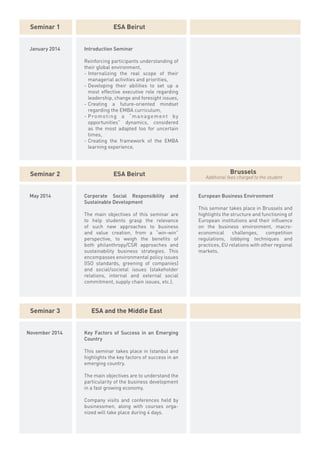 Seminar 1                    ESA Beirut


 January 2014   Introduction Seminar

                Reinforcing participants understanding of
                their global environment,
                -	Internalizing the real scope of their
                  managerial activities and priorities,
                -	Developing their abilities to set up a
                  most effective executive role regarding
                  leadership, change and foresight issues,
                -	Creating a future-oriented mindset
                  regarding the EMBA curriculum,
                -	P ro m o t i n g a “ m a n a g e m e n t b y
                  opportunities” dynamics, considered
                  as the most adapted too for uncertain
                  times,
                -	Creating the framework of the EMBA
                  learning experience.




 Seminar 2                    ESA Beirut                                        Brussels
                                                                    Additional fees charged to the student


 May 2014       Corporate Social Responsibility          and     European Business Environment
                Sustainable Development
                                                                 This seminar takes place in Brussels and
                The main objectives of this seminar are          highlights the structure and functioning of
                to help students grasp the relevance             European institutions and their influence
                of such new approaches to business               on the business environment, macro-
                and value creation, from a “win-win”             economical      challenges,    competition
                perspective, to weigh the benefits of            regulations, lobbying techniques and
                both philanthropy/CSR approaches and             practices, EU relations with other regional
                sustainability business strategies. This         markets.
                encompasses environmental policy issues
                (ISO standards, greening of companies)
                and social/societal issues (stakeholder
                relations, internal and external social
                commitment, supply chain issues, etc.).




 Seminar 3         ESA and the Middle East


November 2014   Key Factors of Success in an Emerging
                Country

                This seminar takes place in Istanbul and
                highlights the key factors of success in an
                emerging country.

                The main objectives are to understand the
                particularity of the business development
                in a fast growing economy.

                Company visits and conferences held by
                businessmen, along with courses orga-
                nized will take place during 4 days.
 