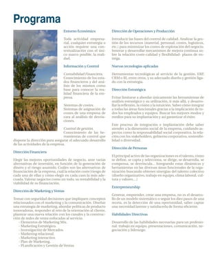 Programa
                                Entorno Económico              Dirección de Operaciones y Producción

                                Toda actividad empresa-        Introducir las bases del control de calidad. Analizar la ges-
                                rial, cualquier estrategia o   tión de los recursos (material, personal, costes, logísticos,
                                acción requiere una con-       etc.) para minimizar los costes de explotación del negocio.
                                textualización con el úni-     Innovar y desarrollar mecanismos de mejora continua so-
                                co marco posible, la reali-    bre la relación coste-calidad y flexibilidad- plazos de en-
                                dad.                           trega.

                                Información y Control          Nuevas tecnologías aplicadas

                                Contabilidad Financiera.       Herramientas tecnológicas al servicio de la gestión, ERP,
                                Conocimiento de los esta-      CRM o BI, entre otros, y su adecuado diseño y gestión liga-
                                dos financieros y del aná-     do con la estrategia.
                                lisis de los mismos como
                                base para conocer la rea-      Dirección Estratégica
                                lidad financiera de la em-
                                presa.                         Evitar limitarse a abordar únicamente las herramientas de
                                                               análisis estratégico y su utilización, ir más allá, y desarro-
                                Sistemas de costes.            llar la reflexión, la visión y la intuición. Saber cómo integrar
                                Sistemas de asignación de      a todas las áreas funcionales gracias a la implicación de to-
                                costes de una empresa de       dos los empleados y equipos. Buscar los mejores modos y
                                cara al análisis de desvia-    medios para su implantación y así garantizar el éxito.
                                ciones.
                                                               Este proceso de integración e implantación debe saber
                                Control de gestión.            atender a la dimensión social de la empresa, cuidando as-
                                Conocimiento de las he-        pectos como la responsabilidad social corporativa, la rela-
                                rramientas de control que      ción con los stakeholders, gobierno corporativo, sostenibi-
dispone la dirección para asegurar el adecuado desarrollo      lidad o diversidad.
de las actividades de la empresa.
                                                               Dirección de Personas
Dirección Financiera
                                                               El principal activo de las organizaciones es el talento, cómo
Elegir las mejores oportunidades de negocio, ante varias       se define, se capta y selecciona, se dirige, se desarrolla, se
alternativas de inversión, en función de la generación de      compensa, se desvincula... Integrando estas dinámicas y
dinero y el riesgo asumido. Cuáles son las alternativas de     herramientas en las diversas áreas funcionales de la orga-
financiación de la empresa, cuál la relación coste/riesgo de   nización buscando obtener sinergias del talento colectivo
cada una de ellas y cómo elegir en cada caso la más ade-       (diseño organizativo, trabajo en equipo, clima laboral, cul-
cuada. Valorar negocios como un todo, su rentabilidad y la     tura y valores…)
viabilidad de su financiación.
                                                               Enterpreneurship
Dirección de Marketing y Ventas
                                                               Generar, emprender, crear una empresa, no es el desarro-
Tomar con seguridad decisiones que impliquen conceptos         llo de un modelo sistemático o seguir los diez pasos de una
relacionados con el marketing y la comunicación. Diseñar       receta, es la detección de una oportunidad, saber captar
una estrategia de marketing, abordar políticas de producto     una necesidad latente y satisfacerla de forma eficiente.
innovadoras, responder al reto de la orientación al cliente,
plantear una nueva relación con los canales y la construc-     Habilidades Directivas
ción de redes de venta enfocadas al servicio.
    - Elementos de Marketing Mix.                              Desarrollo de las habilidades necesarias para un profesio-
    - Marketing Estratégico.                                   nal: trabajo en equipo, presentaciones, comunicación, ne-
    - Investigación de Mercados.                               gociación y liderazgo.
    - Marketing relacional.
    - Marketing interactivo.
    - Plan de Marketing.
    - PLanificación y Gestión de Ventas
 