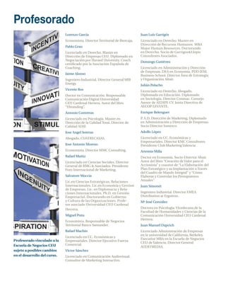 Profesorado
         Lorenzo García                                  Juan Luís Garrigós
         Economista. Director Territorial de Ibercaja.   Licenciado en Derecho. Master en
                                                         Dirección de Recursos Humanos. MBA
         Pablo Grau                                      Major Human Resources. Doctorando
         Licenciado en Derecho. Master en                en Derecho. Socio de Garrigos&Llopis
         Dirección de Empresas CEU. Diplomado en         Consultores Asociados.
         Negociación por Havard University. Coach        Domingo Gutiérrez
         certificado por la Asociación Española de
         Coaching.                                       Licenciado en Administración y Dirección
                                                         de Empresas. DEA en Economía. PDD IESE
         Jaime Alonso                                    Business School. Director Área de Estrategia
         Ingeniero Industrial. Director General SRB      y Organización Altair.
         Energy.                                         Julián Pelacho
         Vicente Ros                                     Licenciado en Derecho. Abogado.
         Doctor en Comunicación. Responsable             Diplomado en Educación. Diplomado
         Comunicación Digital Universidad                en Sociología. Director Conmac. Consejo
         CEU Cardenal Herrera. Autor del libro           Asesor de AEDIPE CV. Junta Directiva de
         “Ebranding”.                                    AECOP LEVANTE.
         Antonio Contreras                               Enrique Belenguer
         Licenciado en Psicología. Master en             P A.D. Dirección de Marketing, Diplomado
                                                          .
         Dirección de la Calidad Total. Director de      en Administración y Dirección de Empresas.
         Calidad ADIF.                                   Socio Director Inmerco.
         Jose Angel Soteras                              Adolfo López
         Abogado. CUATRECASAS.                           Licenciado en CC. Económicas y
                                                         Empresariales. Director KMC Consultores.
         Jose Antonio Moreno                             Presidente Club Marketing Valencia
         Economista. Director MMC Consulting.            Artemio Milla
         Rafael Muñiz                                    Doctor en Economía. Socio-Director Altair.
         Licenciado en Ciencias Sociales. Director       Autor del libro “Creación de Valor para el
         General de RMG & Asociados. Presidente          Accionista” y coautor de “La Elaboración del
         Foro Internacional de Marketing.                Plan Estratégico y su Implantación a Través
                                                         del Cuadro de Mando Integral” y “Cómo
         Salvatore Moccia                                Elaborar y Controlar los Presupuestos
         Lic.en Ciencias Estratégicas, Relaciones        Anuales”.
         Internacionales. Lic.en Economía y Gestion      Juan Simonet
         de Empresas. Lic. en Diplomacia y Rela-
         ciones Internacionales. Ph.D. en Gestión        Ingeniero Industrial. Director EMEA
         Empresarial. Doctorando en Gobierno             Distribution at Ergotron.
         y Cultura de las Organizaciones. Profe-         Mª José González
         sor asociado Universidad CEU Cardenal
         Herrera.                                        Doctora en Psicología. Vicedecana de la
                                                         Facultad de Humanidades y Ciencias de la
         Miguel Pons                                     Comunicación Universidad CEU Cardenal
                                                         Herrera.
         Economista. Responsable de Negocios
         Territorial Banco Santander.                    Juan Manuel Dapcich
         Rafael Machín                                   Licenciado Administración de Empresas
                                                         en la universidad de California, Berkeley.
         Licenciado en CC. Económicas y
                                                         Executive MBA en la Escuela de Negocios
         Empresariales. Director Ejecutivo Fuerza
                                                         CEU de Valencia. Director General
         Comercial.
                                                         AUDITMEDIA.
         Víctor Sánchez
         Licenciado en Comunicación Audiovisual.
         Consultor de Marketing Interactivo.
 