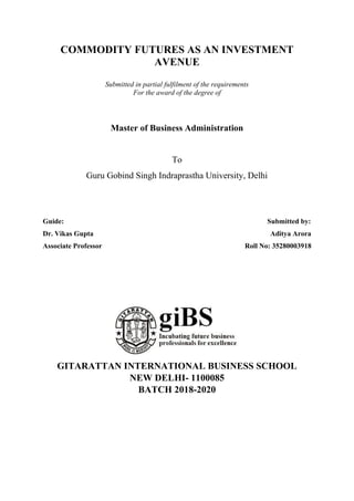 COMMODITY FUTURES AS AN INVESTMENT
AVENUE
Submitted in partial fulfilment of the requirements
For the award of the degree of
Master of Business Administration
To
Guru Gobind Singh Indraprastha University, Delhi
Guide: Submitted by:
Dr. Vikas Gupta Aditya Arora
Associate Professor Roll No: 35280003918
GITARATTAN INTERNATIONAL BUSINESS SCHOOL
NEW DELHI- 1100085
BATCH 2018-2020
 