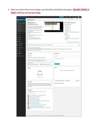  
5. After you confirm the E‐mail and login, your WordPress Dashboard will appear. DO NOT WRITE A 
POST until you set up your blog: 
 
   
 