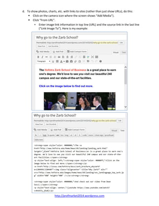d. To show photos, charts, etc. with links to sites (rather than just show URLs), do this: 
 Click on the camera icon where the screen shows “Add Media”). 
 Click “From URL”. 
 Enter image link information in top line (URL) and the source link in the last line 
(“Link Image To”). Here is my example: 
 
  
 
http://profmarket2014.wordpress.com   
 