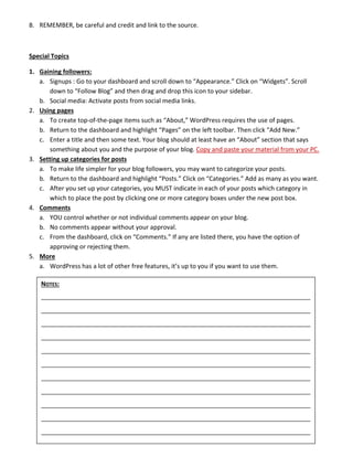 8. REMEMBER, be careful and credit and link to the source. 
 
Special Topics 
1. Gaining followers: 
a. Signups : Go to your dashboard and scroll down to “Appearance.” Click on “Widgets”. Scroll 
down to “Follow Blog” and then drag and drop this icon to your sidebar. 
b. Social media: Activate posts from social media links. 
2. Using pages 
a. To create top‐of‐the‐page items such as “About,” WordPress requires the use of pages. 
b. Return to the dashboard and highlight “Pages” on the left toolbar. Then click “Add New.” 
c. Enter a title and then some text. Your blog should at least have an “About” section that says 
something about you and the purpose of your blog. Copy and paste your material from your PC. 
3. Setting up categories for posts 
a. To make life simpler for your blog followers, you may want to categorize your posts. 
b. Return to the dashboard and highlight “Posts.” Click on “Categories.” Add as many as you want. 
c. After you set up your categories, you MUST indicate in each of your posts which category in 
which to place the post by clicking one or more category boxes under the new post box. 
4. Comments 
a. YOU control whether or not individual comments appear on your blog. 
b. No comments appear without your approval. 
c. From the dashboard, click on “Comments.” If any are listed there, you have the option of 
approving or rejecting them. 
5. More 
a. WordPress has a lot of other free features, it’s up to you if you want to use them. 
  NOTES:  
   
   
   
   
   
   
   
   
   
   
   
 