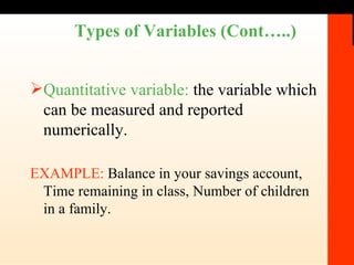 Types of Variables (Cont…..) Quantitative variable:  the variable which can be measured and reported numerically. EXAMPLE:  Balance in your savings account, Time remaining in class, Number of children in a family.  