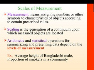 Scales of Measurement Measurement  means assigning numbers or other symbols to characteristics of objects according to certain prescribed rules.  Scaling  is the generation of a continuum upon which measured objects are located Arithmetic  and  statistical  operations for summarizing and presenting data depend on the  levels of measurement Ex.   Average height of Bangladeshi male, Proportion of smokers in a community 