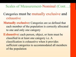 Scales of Measurement- Nominal  (Cont…) Categories  must be  mutually exclusive  and  exhaustive Mutually exclusive :  Categories are so defined that each member of the population is correctly allocated to one and only one category Exhaustive :  each person, object, or item must be classified in at least one category i.e. A classification is exhaustive when it provides sufficient categories to accommodated all members of the population 