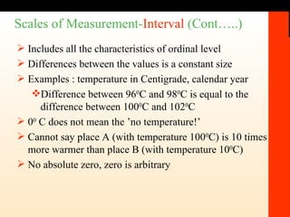 Scales of Measurement- Interval  (Cont…..) Includes all the characteristics of ordinal level Differences between the values is a constant size Examples : temperature in Centigrade, calendar year Difference between 96 0 C and 98 0 C is equal to the difference between 100 0 C and 102 0 C 0 0  C does not mean the ’no temperature!’ Cannot say place A (with temperature 100 0 C) is 10 times more warmer than place B (with temperature 10 0 C) No absolute zero, zero is arbitrary 
