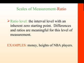 Scales of Measurement- Ratio   Ratio level:  the interval level with an inherent zero starting point.  Differences and ratios are meaningful for this level of measurement. EXAMPLES:  money, heights of NBA players.  