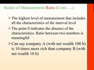 Scales of Measurement- Ratio  (Cont…..) The highest level of measurement that includes all the characteristics of the interval level The point 0 indicates the absence of the characteristics. Ratio between two numbers is meaningful Can say company A (with net wealth 100 b) is 10 times more rich than company B (with net wealth 10 b) 