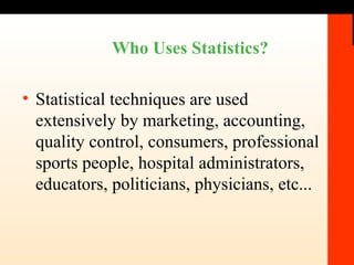 Who Uses Statistics? Statistical techniques are used extensively by marketing, accounting, quality control, consumers, professional sports people, hospital administrators, educators, politicians, physicians, etc... 