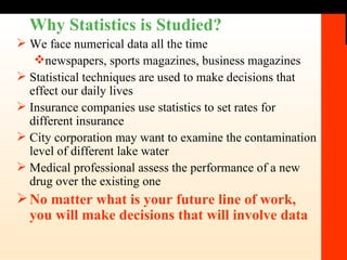Why Statistics is Studied?  We face numerical data all the time newspapers, sports magazines, business magazines Statistical techniques are used to make decisions that effect our daily lives Insurance companies use statistics to set rates for different insurance City corporation may want to examine the contamination level of different lake water Medical professional assess the performance of a new drug over the existing one No matter what is your future line of work, you will make decisions that will involve data 