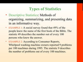 Types of Statistics Descriptive Statistics : Methods of organizing, summarizing, and presenting data in an informative way. EXAMPLE 1:   A social survey found that 49% of the people knew the name of the first book of the Bible. The statistic 49 describes the number out of every 100 persons who knew the answer. EXAMPLE 2:   According to Consumer Reports, Whirlpool washing machine owners reported 9 problems per 100 machines during 1995. The statistic 9 describes the number of problems out of every 100 machines. 